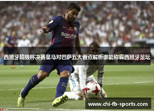 西班牙超级杯决赛皇马对巴萨五大看点解析谁能称霸西班牙足坛