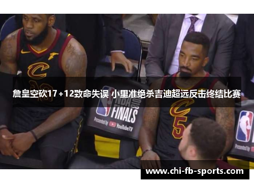 詹皇空砍17+12致命失误 小里准绝杀吉迪超远反击终结比赛