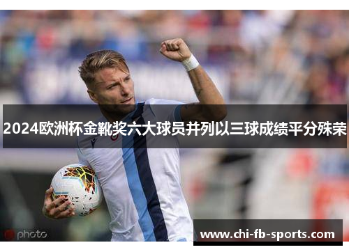 2024欧洲杯金靴奖六大球员并列以三球成绩平分殊荣