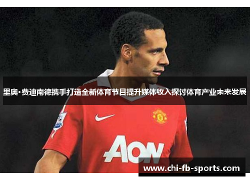 里奥·费迪南德携手打造全新体育节目提升媒体收入探讨体育产业未来发展 里奥·费迪南德携手打造全新体育节目提升媒体收入探讨体育产业未来发展